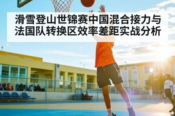 滑雪登山世锦赛中国混合接力与法国队转换区效率差距实战分析（kering）
